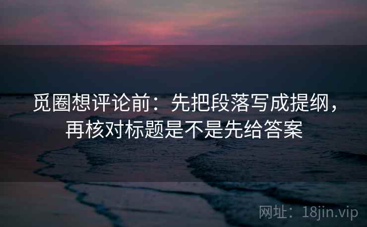 觅圈想评论前：先把段落写成提纲，再核对标题是不是先给答案