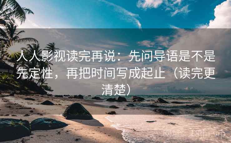 人人影视读完再说：先问导语是不是先定性，再把时间写成起止（读完更清楚）