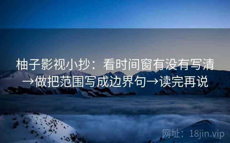 柚子影视小抄：看时间窗有没有写清→做把范围写成边界句→读完再说