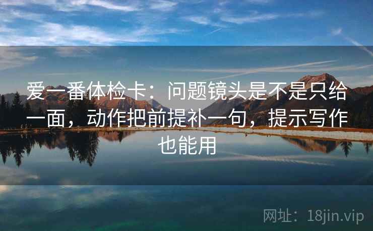 爱一番体检卡：问题镜头是不是只给一面，动作把前提补一句，提示写作也能用