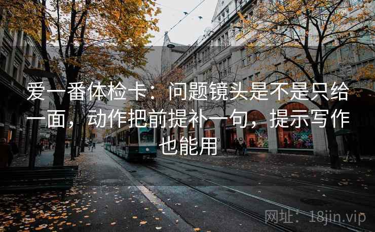 爱一番体检卡：问题镜头是不是只给一面，动作把前提补一句，提示写作也能用