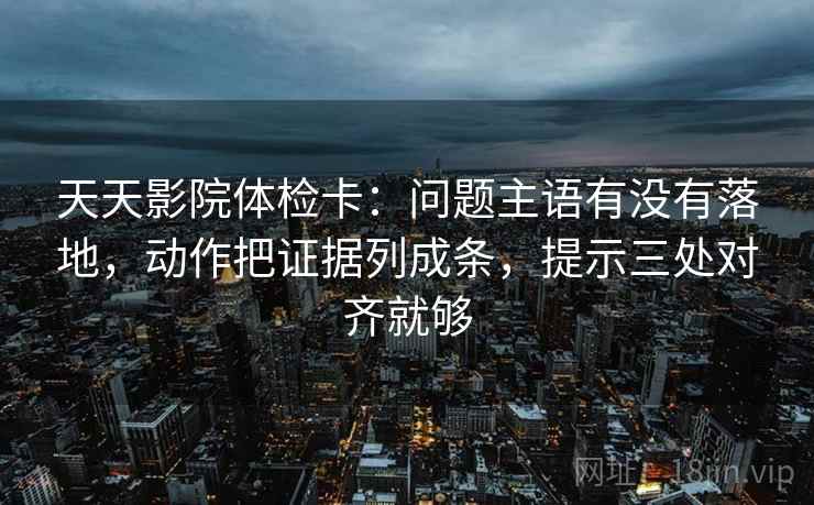 天天影院体检卡：问题主语有没有落地，动作把证据列成条，提示三处对齐就够
