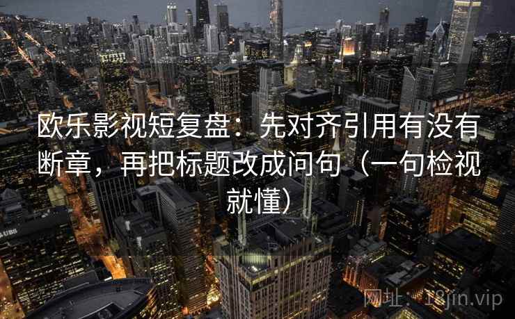 欧乐影视短复盘：先对齐引用有没有断章，再把标题改成问句（一句检视就懂）