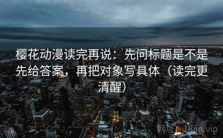 樱花动漫读完再说：先问标题是不是先给答案，再把对象写具体（读完更清醒）