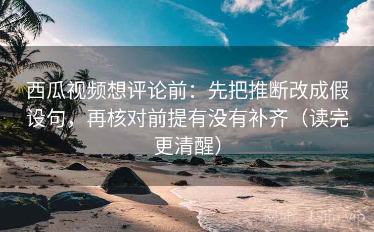 西瓜视频想评论前：先把推断改成假设句，再核对前提有没有补齐（读完更清醒）