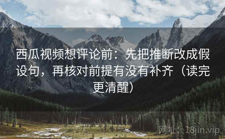 西瓜视频想评论前：先把推断改成假设句，再核对前提有没有补齐（读完更清醒）