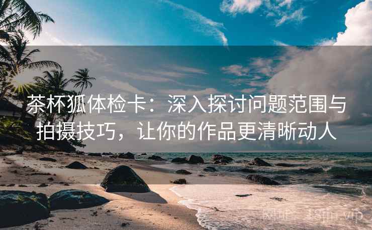 茶杯狐体检卡：深入探讨问题范围与拍摄技巧，让你的作品更清晰动人