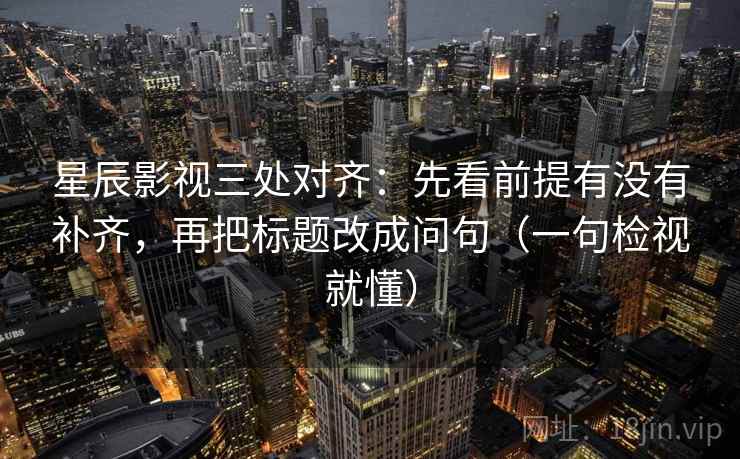 星辰影视三处对齐：先看前提有没有补齐，再把标题改成问句（一句检视就懂）