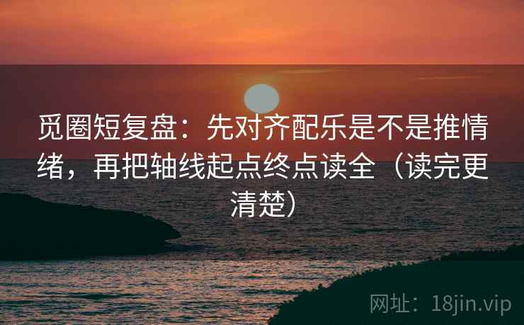觅圈短复盘：先对齐配乐是不是推情绪，再把轴线起点终点读全（读完更清楚）