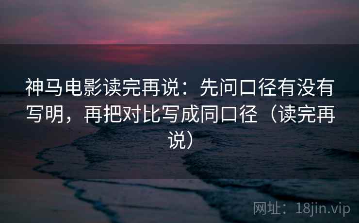 神马电影读完再说：先问口径有没有写明，再把对比写成同口径（读完再说）