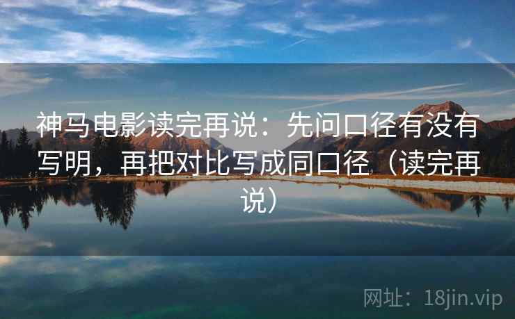 神马电影读完再说：先问口径有没有写明，再把对比写成同口径（读完再说）