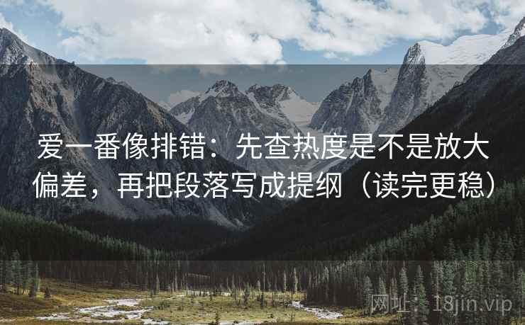 爱一番像排错：先查热度是不是放大偏差，再把段落写成提纲（读完更稳）