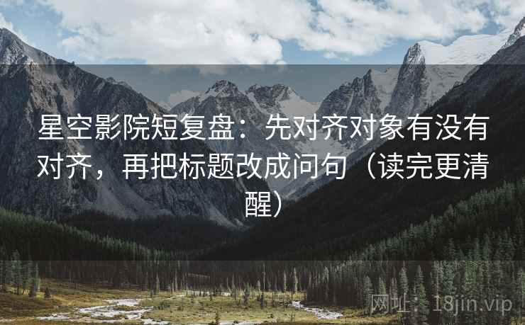 星空影院短复盘：先对齐对象有没有对齐，再把标题改成问句（读完更清醒）