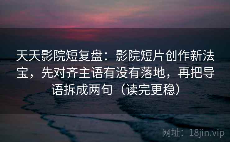 天天影院短复盘：影院短片创作新法宝，先对齐主语有没有落地，再把导语拆成两句（读完更稳）