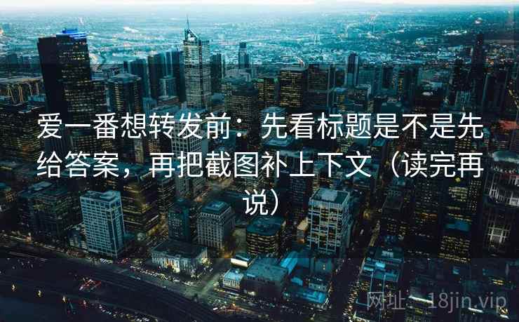爱一番想转发前：先看标题是不是先给答案，再把截图补上下文（读完再说）