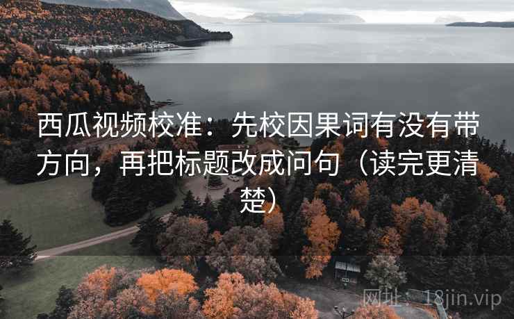 西瓜视频校准：先校因果词有没有带方向，再把标题改成问句（读完更清楚）