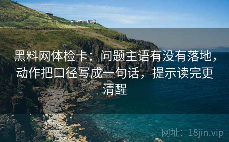 黑料网体检卡：问题主语有没有落地，动作把口径写成一句话，提示读完更清醒