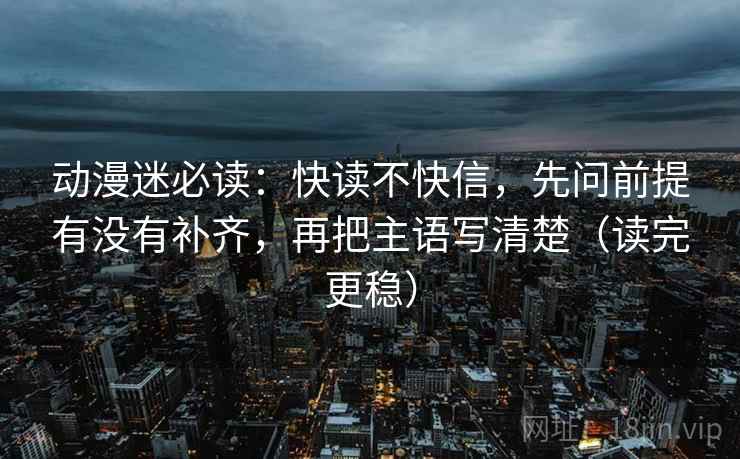 动漫迷必读：快读不快信，先问前提有没有补齐，再把主语写清楚（读完更稳）