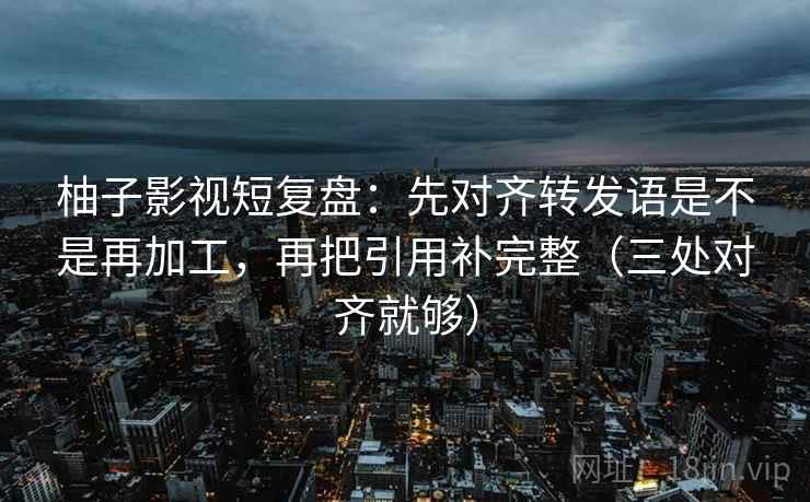 柚子影视短复盘：先对齐转发语是不是再加工，再把引用补完整（三处对齐就够）