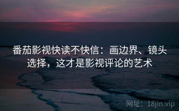 番茄影视快读不快信:画边界、镜头选择,这才是影视评论的艺术 番茄影视快读不快信:画边界、镜头选择,这才是影视评论的艺术