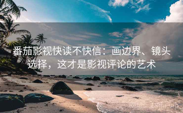番茄影视快读不快信:画边界、镜头选择,这才是影视评论的艺术 番茄影视快读不快信:画边界、镜头选择,这才是影视评论的艺术