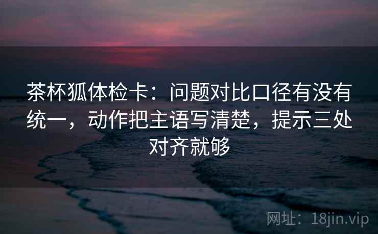 茶杯狐体检卡:问题对比口径有没有统一,动作把主语写清楚,提示三处对齐就够 茶杯狐体检卡:问题对比口径有没有统一,动作把主语写清楚,提示三处对齐就够