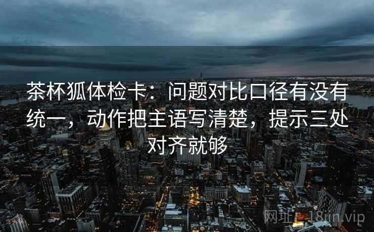 茶杯狐体检卡:问题对比口径有没有统一,动作把主语写清楚,提示三处对齐就够 茶杯狐体检卡:问题对比口径有没有统一,动作把主语写清楚,提示三处对齐就够