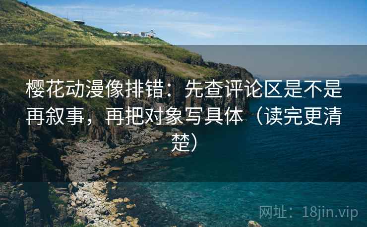 樱花动漫像排错：先查评论区是不是再叙事，再把对象写具体（读完更清楚）