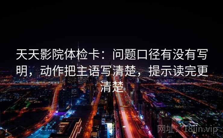 天天影院体检卡：问题口径有没有写明，动作把主语写清楚，提示读完更清楚