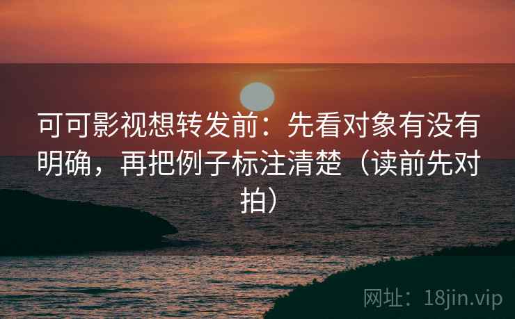 可可影视想转发前：先看对象有没有明确，再把例子标注清楚（读前先对拍）