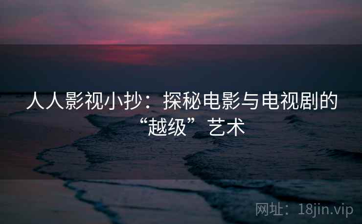 人人影视小抄：探秘电影与电视剧的“越级”艺术
