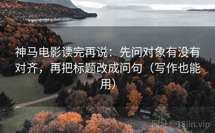 神马电影读完再说：先问对象有没有对齐，再把标题改成问句（写作也能用）