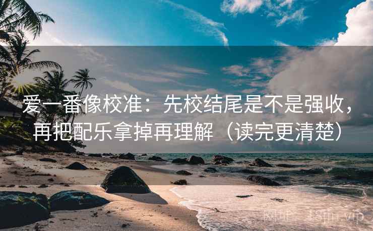 爱一番像校准：先校结尾是不是强收，再把配乐拿掉再理解（读完更清楚）