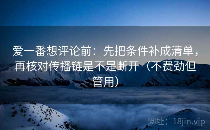 爱一番想评论前：先把条件补成清单，再核对传播链是不是断开（不费劲但管用）