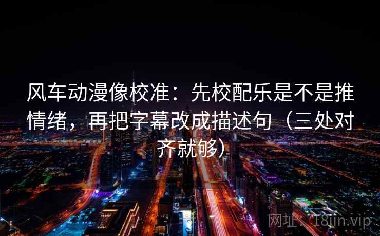 风车动漫像校准：先校配乐是不是推情绪，再把字幕改成描述句（三处对齐就够）