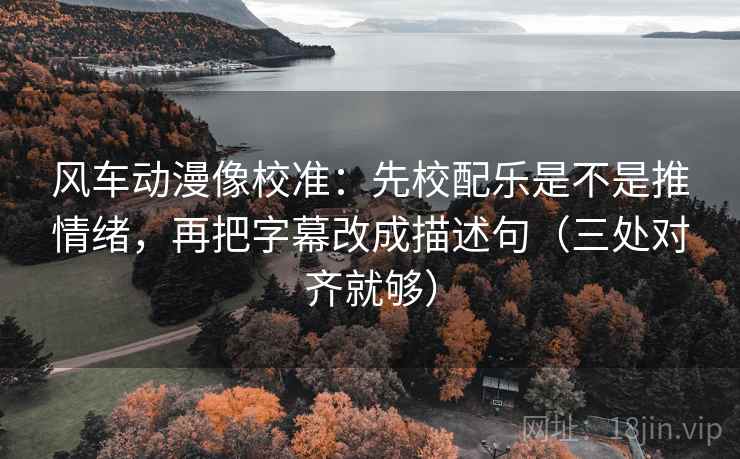 风车动漫像校准：先校配乐是不是推情绪，再把字幕改成描述句（三处对齐就够）