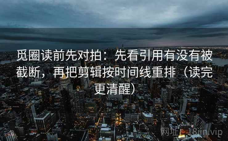觅圈读前先对拍：先看引用有没有被截断，再把剪辑按时间线重排（读完更清醒）