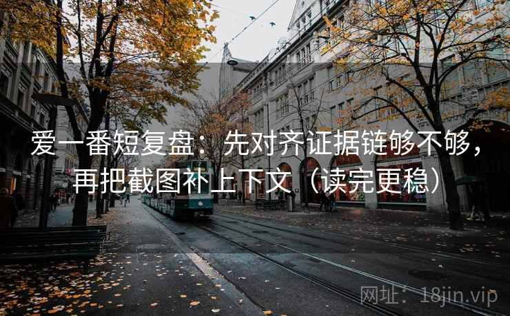 爱一番短复盘：先对齐证据链够不够，再把截图补上下文（读完更稳）