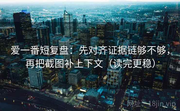 爱一番短复盘：先对齐证据链够不够，再把截图补上下文（读完更稳）