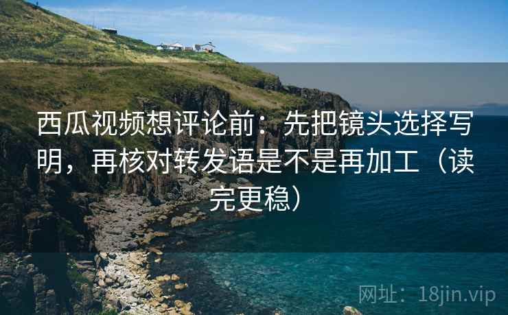 西瓜视频想评论前：先把镜头选择写明，再核对转发语是不是再加工（读完更稳）