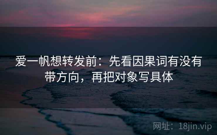 爱一帆想转发前:先看因果词有没有带方向,再把对象写具体 爱一帆想转发前:先看因果词有没有带方向,再把对象写具体