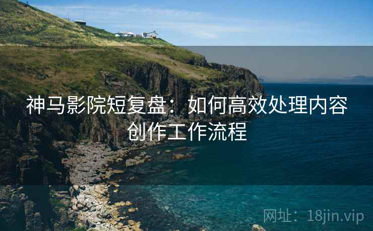 神马影院短复盘：如何高效处理内容创作工作流程