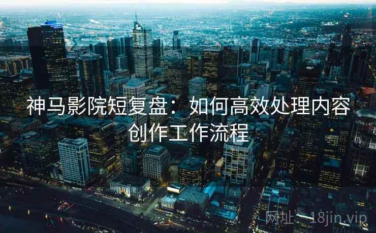 神马影院短复盘：如何高效处理内容创作工作流程