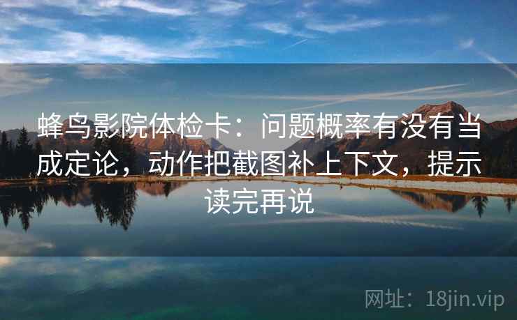 蜂鸟影院体检卡：问题概率有没有当成定论，动作把截图补上下文，提示读完再说