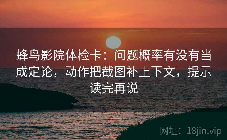 蜂鸟影院体检卡：问题概率有没有当成定论，动作把截图补上下文，提示读完再说
